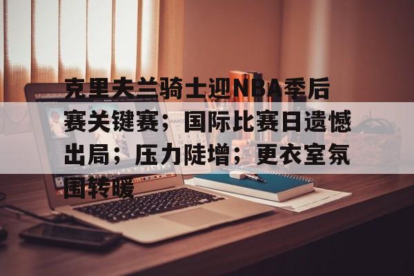 开元KY-克里夫兰骑士迎NBA季后赛关键赛；国际比赛日遗憾出局；压力陡增；更衣室氛围转暖的简单介绍