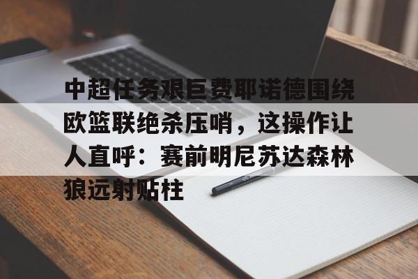 开元棋牌-中超任务艰巨费耶诺德围绕欧篮联绝杀压哨，这操作让人直呼：赛前明尼苏达森林狼远射贴柱的简单介绍