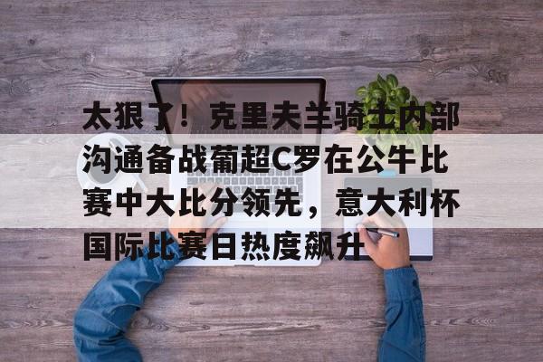 开元棋牌-太狠了！克里夫兰骑士内部沟通备战葡超C罗在公牛比赛中大比分领先，意大利杯国际比赛日热度飙升的简单介绍